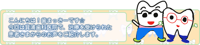 こんにちわ!歯まっさーです☆ 今回は箕浦歯科医院で、治療を受けられた患者さまからのお声をご紹介します。