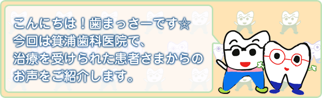 こんにちわ!歯まっさーです☆ 今回は箕浦歯科医院で、治療を受けられた患者さまからのお声をご紹介します。